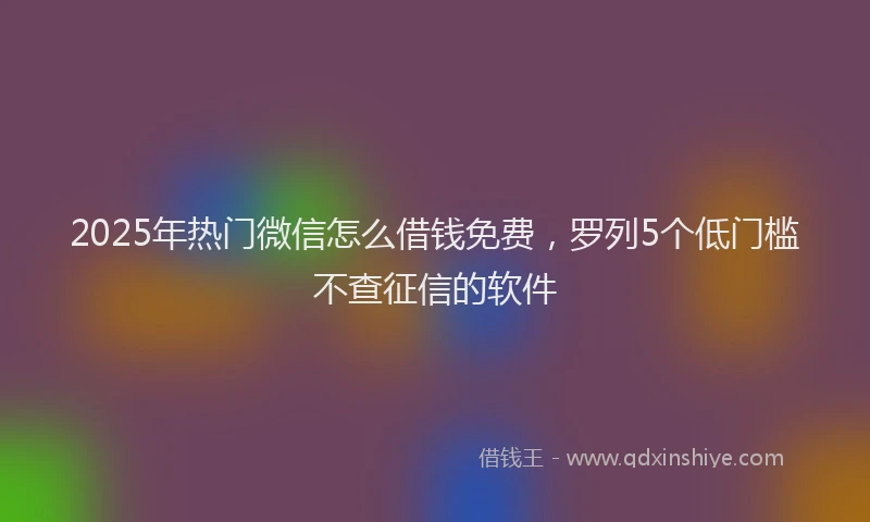 2025年热门微信怎么借钱免费，罗列5个低门槛不查征信的软件