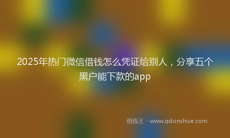2025年热门微信借钱怎么凭证给别人，分享五个黑户能下款的app