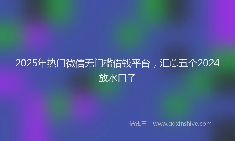 2025年热门微信无门槛借钱平台，汇总五个2024放水口子