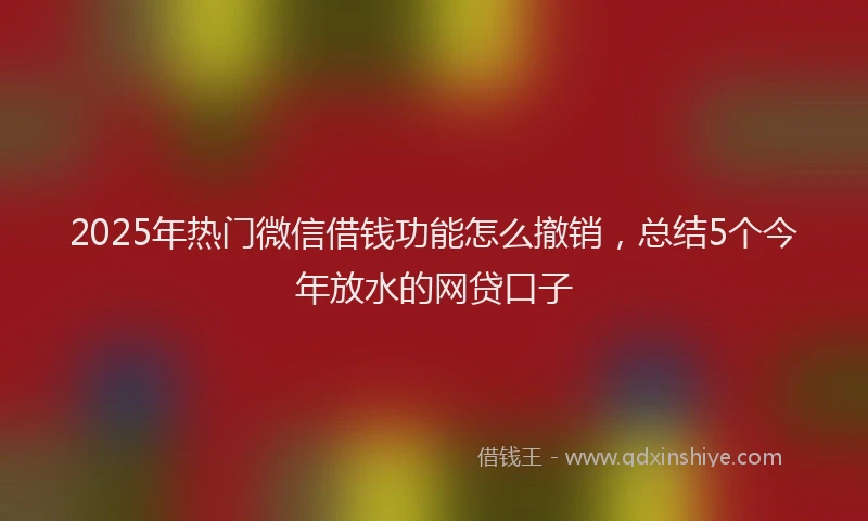 2025年热门微信借钱功能怎么撤销，总结5个今年放水的网贷口子