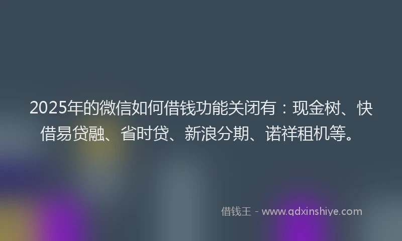 2025年的微信如何借钱功能关闭有：现金树、快借易贷融、省时贷、新浪分期、诺祥租机等。