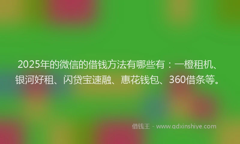 2025年的微信的借钱方法有哪些有：一橙租机、银河好租、闪贷宝速融、惠花钱包、360借条等。