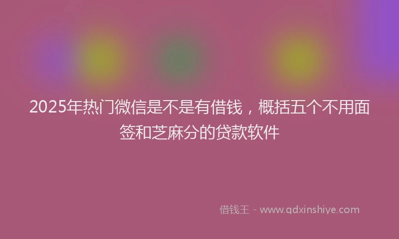 2025年热门微信是不是有借钱，概括五个不用面签和芝麻分的贷款软件