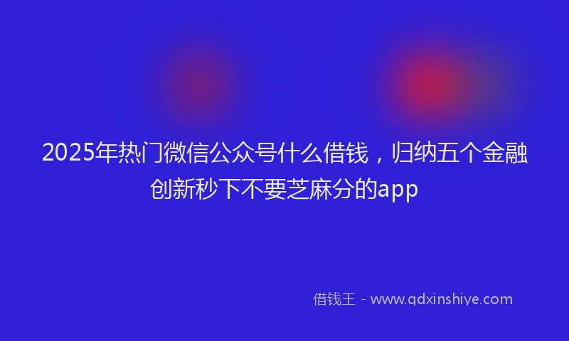 2025年热门微信公众号什么借钱，归纳五个金融创新秒下不要芝麻分的app