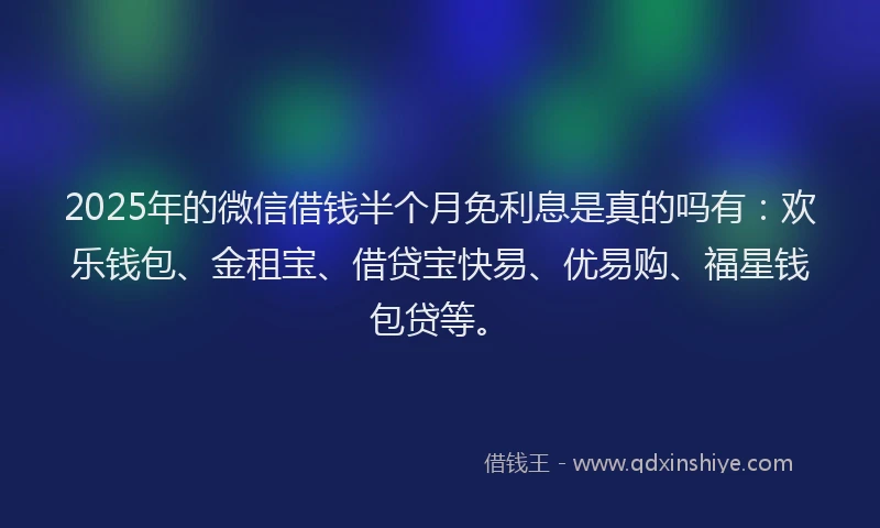 2025年的微信借钱半个月免利息是真的吗有：欢乐钱包、金租宝、借贷宝快易、优易购、福星钱包贷等。
