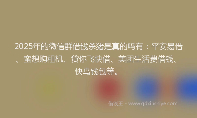 2025年的微信群借钱杀猪是真的吗有：平安易借、蛮想购租机、贷你飞快借、美团生活费借钱、快鸟钱包等。