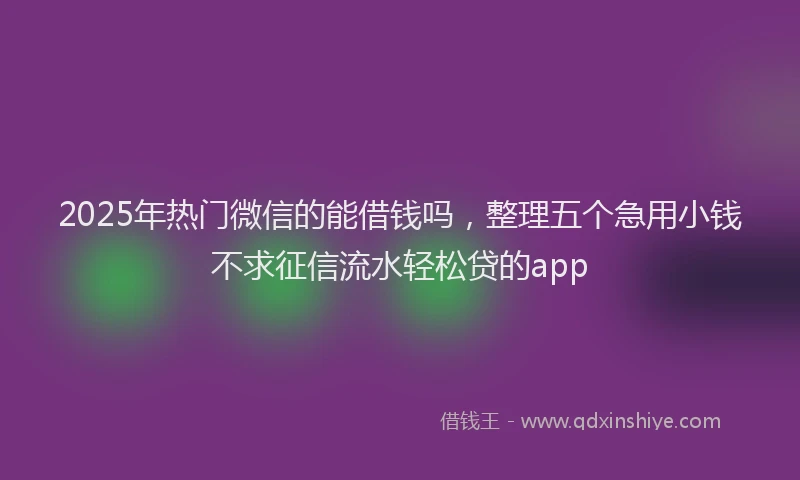 2025年热门微信的能借钱吗，整理五个急用小钱不求征信流水轻松贷的app