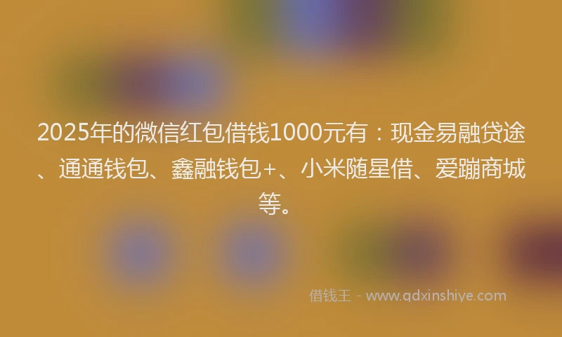 2025年的微信红包借钱1000元有：现金易融贷途、通通钱包、鑫融钱包+、小米随星借、爱蹦商城等。