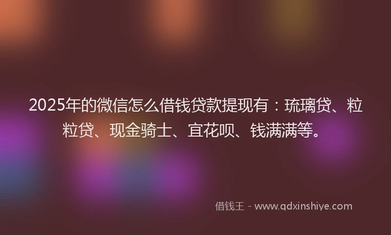 2025年的微信怎么借钱贷款提现有：琉璃贷、粒粒贷、现金骑士、宜花呗、钱满满等。