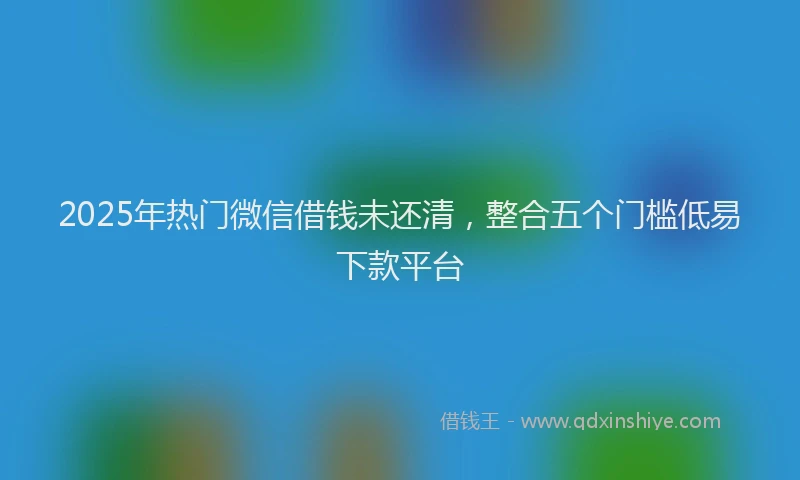 2025年热门微信借钱未还清，整合五个门槛低易下款平台