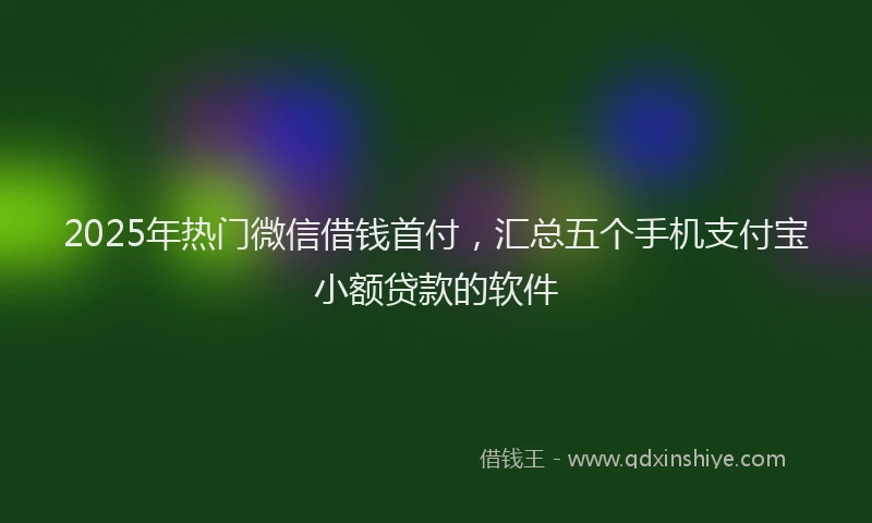 2025年热门微信借钱首付，汇总五个手机支付宝小额贷款的软件
