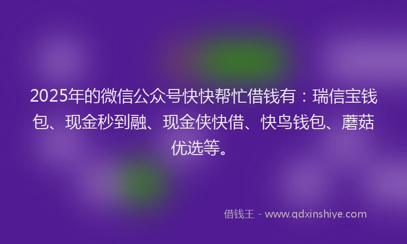 2025年的微信公众号快快帮忙借钱有：瑞信宝钱包、现金秒到融、现金侠快借、快鸟钱包、蘑菇优选等。