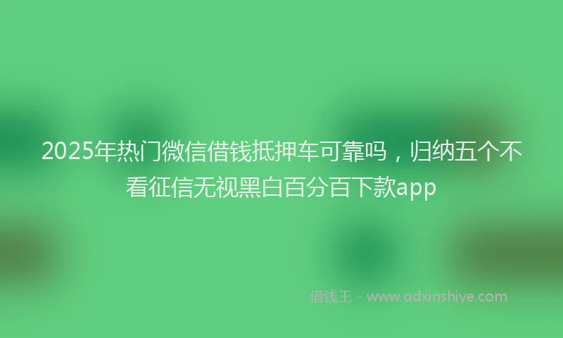 2025年热门微信借钱抵押车可靠吗，归纳五个不看征信无视黑白百分百下款app