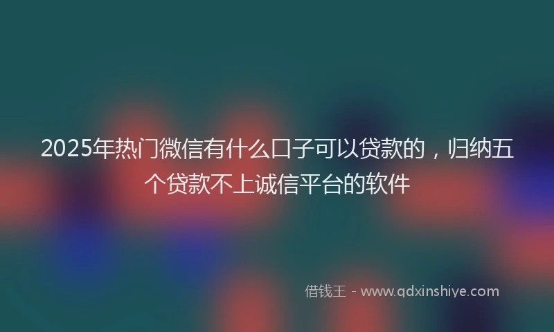 2025年热门微信有什么口子可以贷款的，归纳五个贷款不上诚信平台的软件