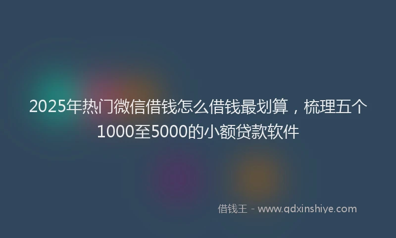 2025年热门微信借钱怎么借钱最划算，梳理五个1000至5000的小额贷款软件