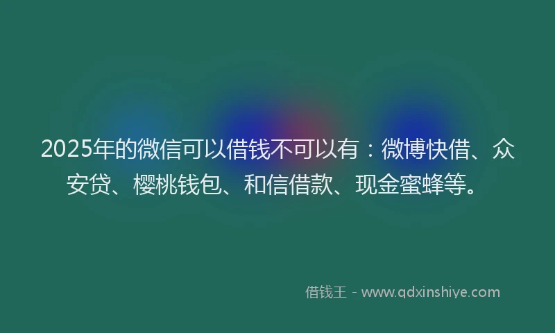 2025年的微信可以借钱不可以有：微博快借、众安贷、樱桃钱包、和信借款、现金蜜蜂等。
