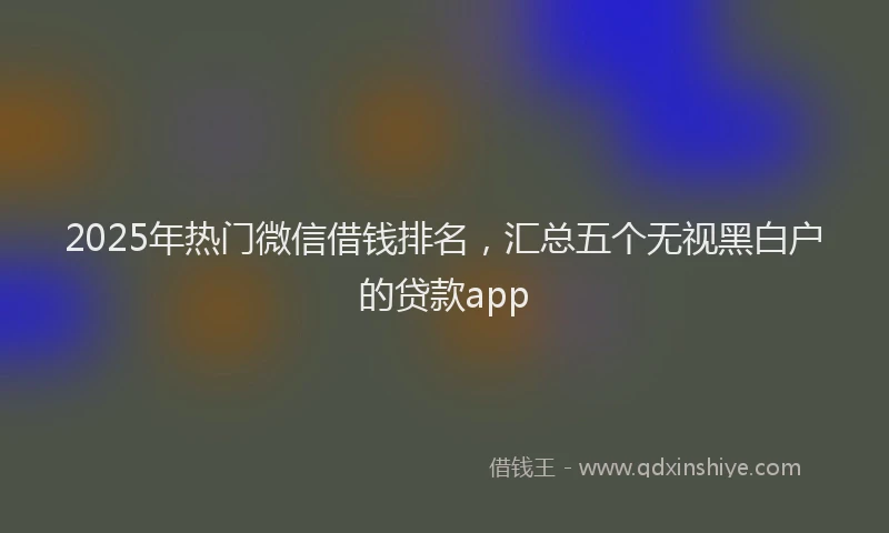 2025年热门微信借钱排名，汇总五个无视黑白户的贷款app