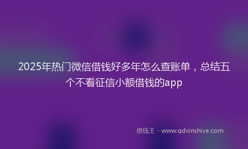 2025年热门微信借钱好多年怎么查账单，总结五个不看征信小额借钱的app