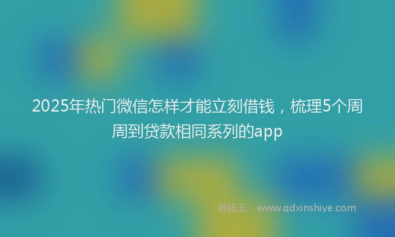 2025年热门微信怎样才能立刻借钱，梳理5个周周到贷款相同系列的app