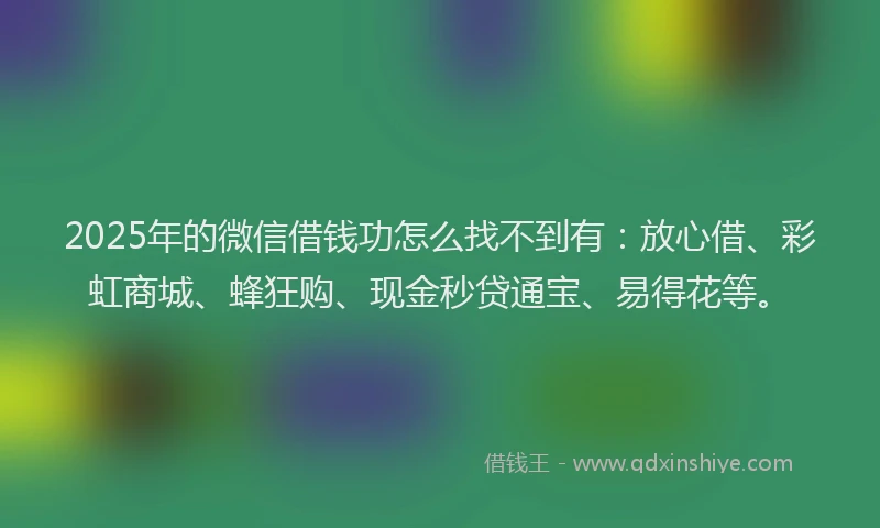 2025年的微信借钱功怎么找不到有：放心借、彩虹商城、蜂狂购、现金秒贷通宝、易得花等。