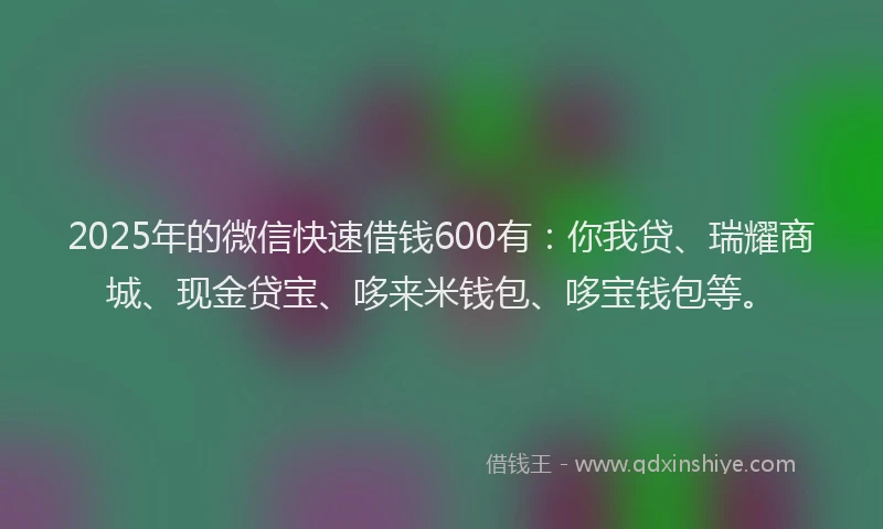 2025年的微信快速借钱600有：你我贷、瑞耀商城、现金贷宝、哆来米钱包、哆宝钱包等。
