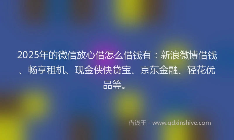 2025年的微信放心借怎么借钱有：新浪微博借钱、畅享租机、现金侠快贷宝、京东金融、轻花优品等。
