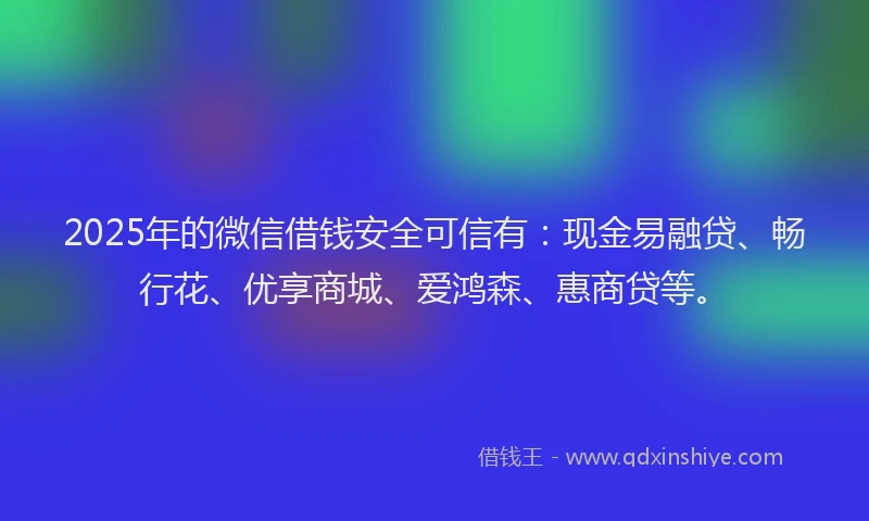 2025年的微信借钱安全可信有：现金易融贷、畅行花、优享商城、爱鸿森、惠商贷等。