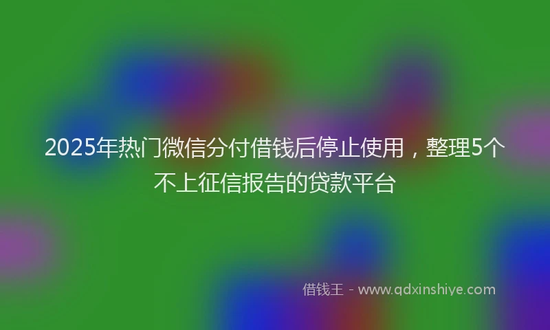 2025年热门微信分付借钱后停止使用，整理5个不上征信报告的贷款平台