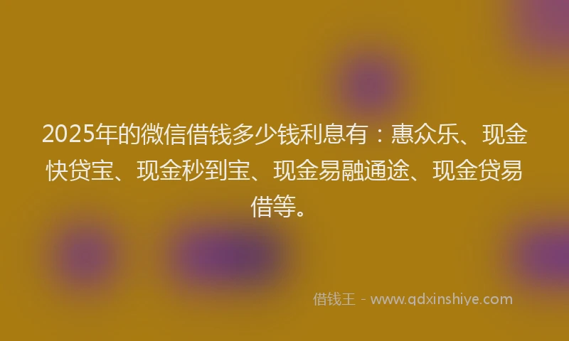 2025年的微信借钱多少钱利息有：惠众乐、现金快贷宝、现金秒到宝、现金易融通途、现金贷易借等。