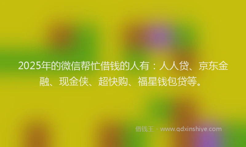 2025年的微信帮忙借钱的人有：人人贷、京东金融、现金侠、超快购、福星钱包贷等。