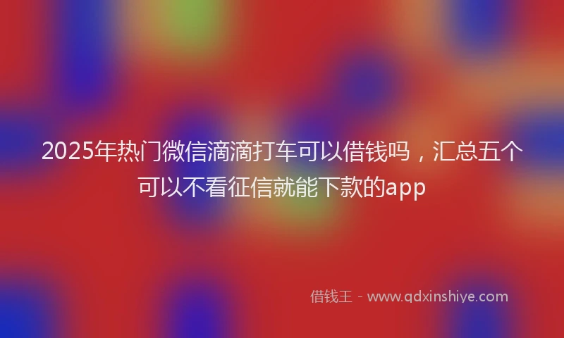 2025年热门微信滴滴打车可以借钱吗，汇总五个可以不看征信就能下款的app