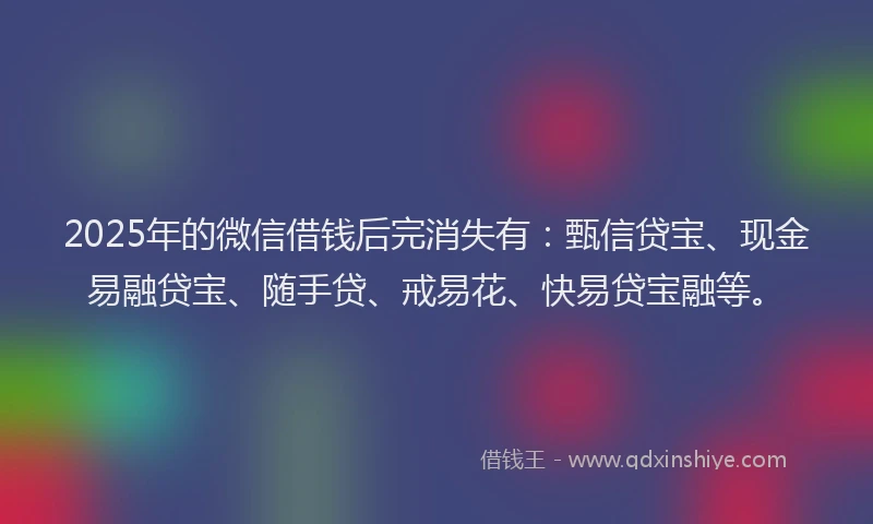 2025年的微信借钱后完消失有：甄信贷宝、现金易融贷宝、随手贷、戒易花、快易贷宝融等。