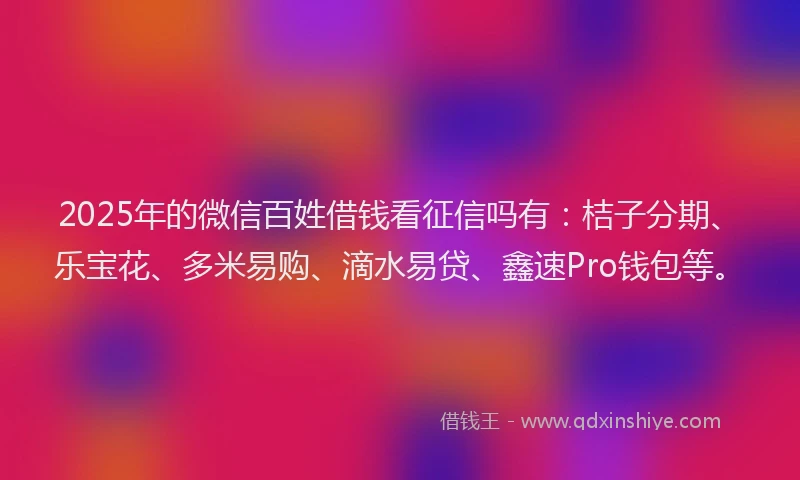 2025年的微信百姓借钱看征信吗有：桔子分期、乐宝花、多米易购、滴水易贷、鑫速Pro钱包等。