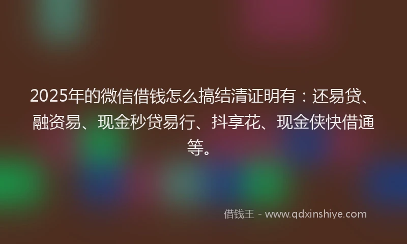 2025年的微信借钱怎么搞结清证明有：还易贷、融资易、现金秒贷易行、抖享花、现金侠快借通等。