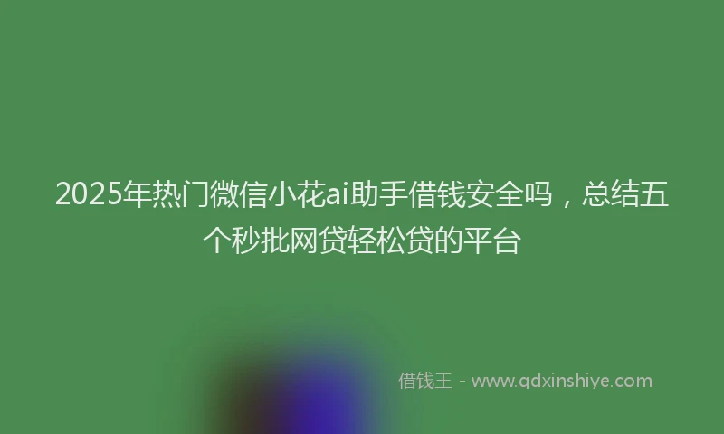 2025年热门微信小花ai助手借钱安全吗，总结五个秒批网贷轻松贷的平台