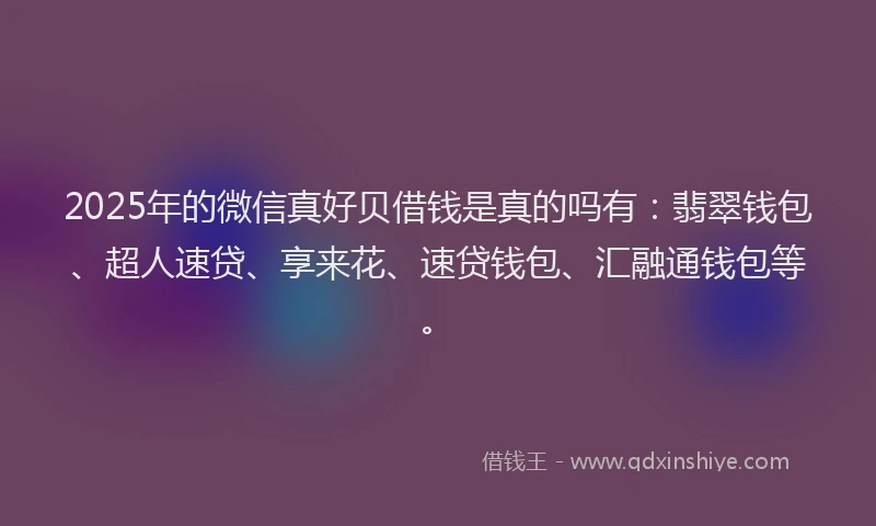 2025年的微信真好贝借钱是真的吗有：翡翠钱包、超人速贷、享来花、速贷钱包、汇融通钱包等。