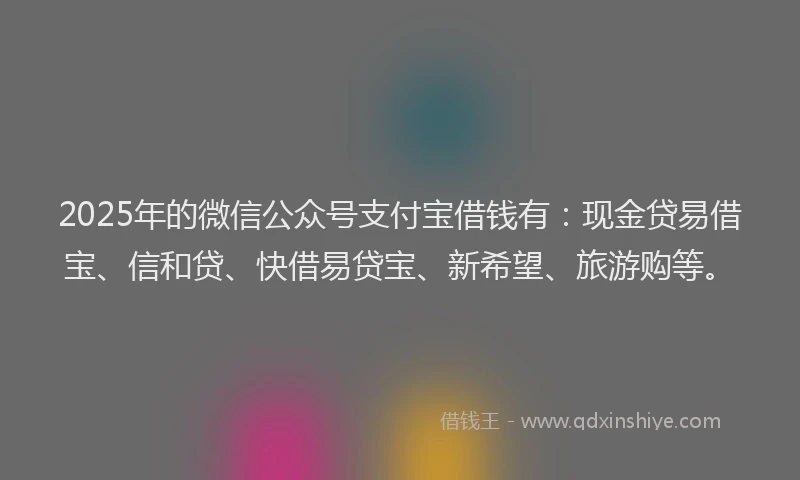 2025年的微信公众号支付宝借钱有：现金贷易借宝、信和贷、快借易贷宝、新希望、旅游购等。