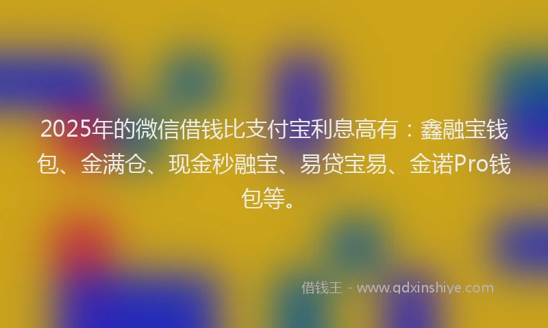 2025年的微信借钱比支付宝利息高有：鑫融宝钱包、金满仓、现金秒融宝、易贷宝易、金诺Pro钱包等。