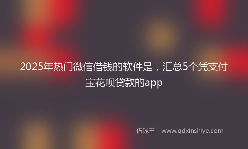 2025年热门微信借钱的软件是，汇总5个凭支付宝花呗贷款的app
