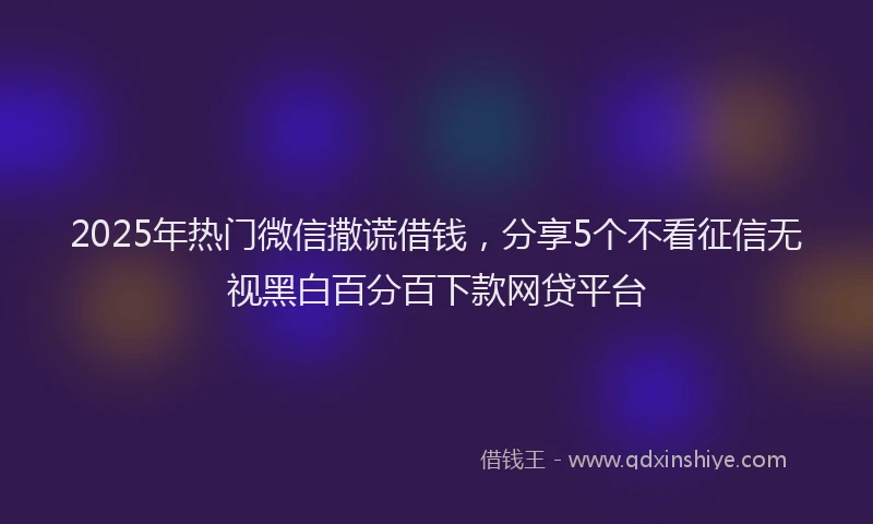 2025年热门微信撒谎借钱，分享5个不看征信无视黑白百分百下款网贷平台
