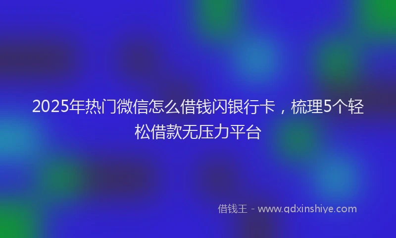 2025年热门微信怎么借钱闪银行卡，梳理5个轻松借款无压力平台