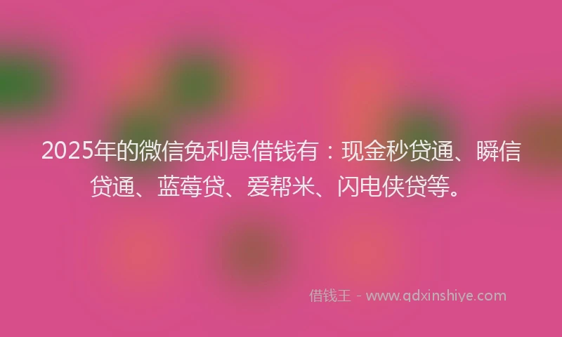 2025年的微信免利息借钱有：现金秒贷通、瞬信贷通、蓝莓贷、爱帮米、闪电侠贷等。