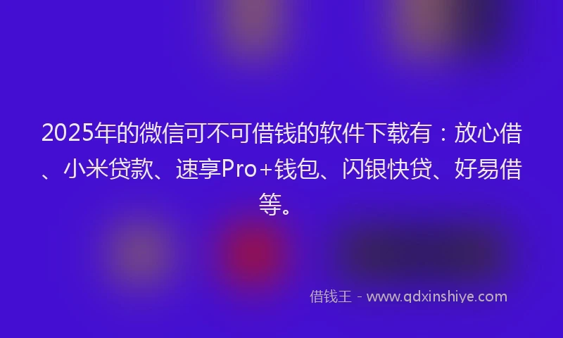 2025年的微信可不可借钱的软件下载有：放心借、小米贷款、速享Pro+钱包、闪银快贷、好易借等。