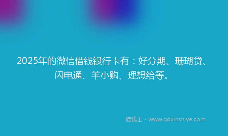 2025年的微信借钱银行卡有：好分期、珊瑚贷、闪电通、羊小购、理想给等。