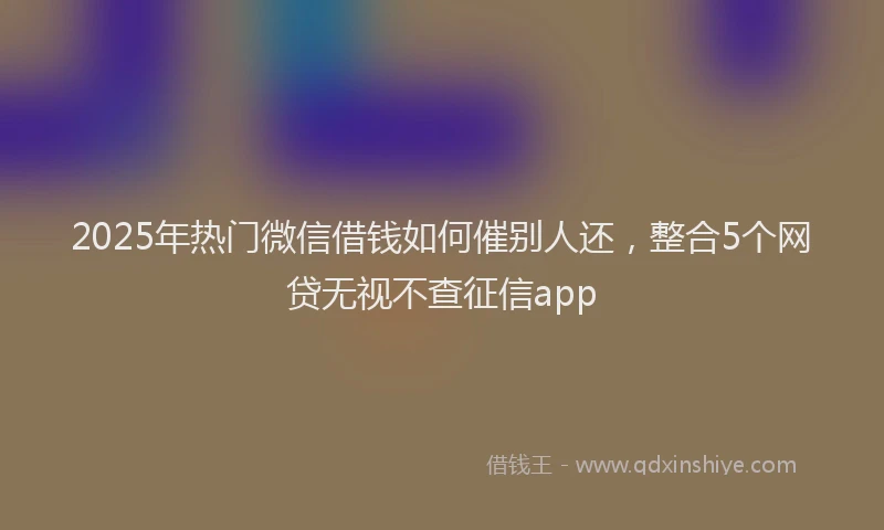 2025年热门微信借钱如何催别人还，整合5个网贷无视不查征信app