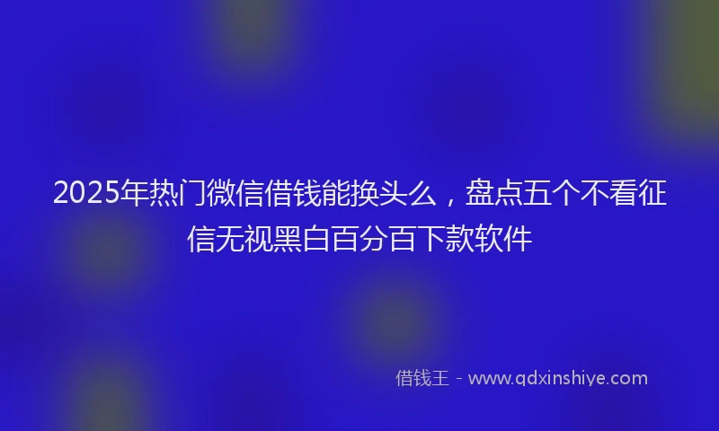 2025年热门微信借钱能换头么，盘点五个不看征信无视黑白百分百下款软件