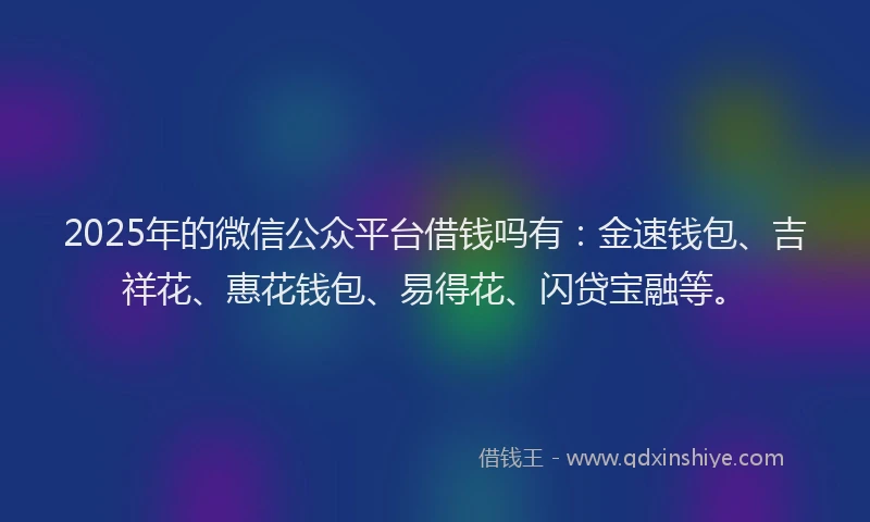 2025年的微信公众平台借钱吗有：金速钱包、吉祥花、惠花钱包、易得花、闪贷宝融等。