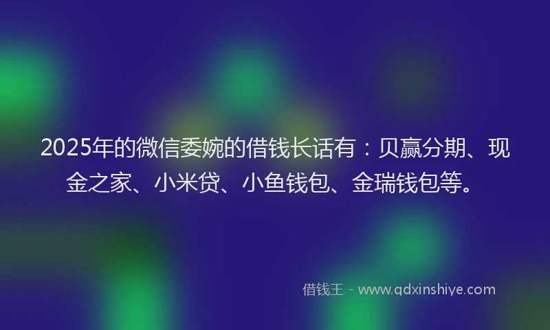 2025年的微信委婉的借钱长话有：贝赢分期、现金之家、小米贷、小鱼钱包、金瑞钱包等。