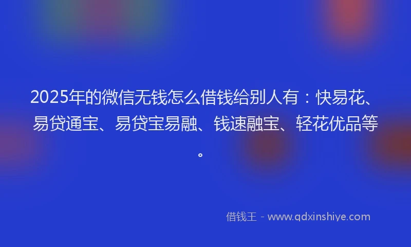 2025年的微信无钱怎么借钱给别人有：快易花、易贷通宝、易贷宝易融、钱速融宝、轻花优品等。