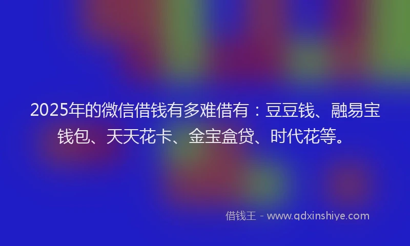 2025年的微信借钱有多难借有:豆豆钱、融易宝钱包、天天花卡、金宝盒贷、时代花等。